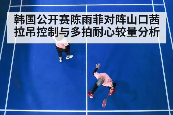 韩国公开赛陈雨菲对阵山口茜拉吊控制与多拍耐心较量分析