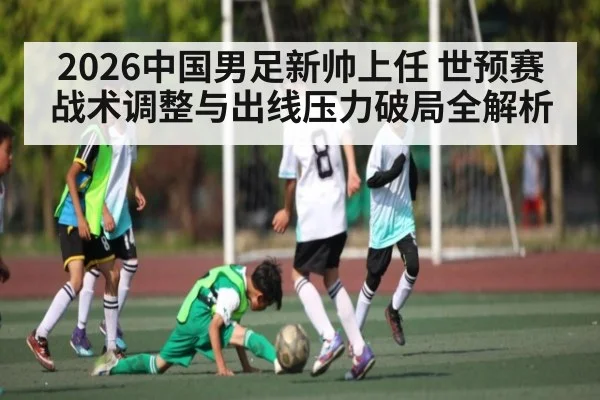 2026中国男足新帅上任 世预赛战术调整与出线压力破局全解析